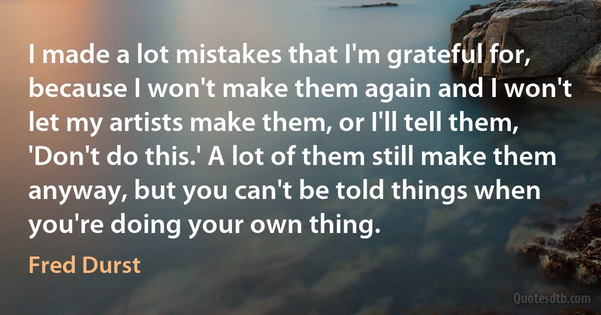 I made a lot mistakes that I'm grateful for, because I won't make them again and I won't let my artists make them, or I'll tell them, 'Don't do this.' A lot of them still make them anyway, but you can't be told things when you're doing your own thing. (Fred Durst)