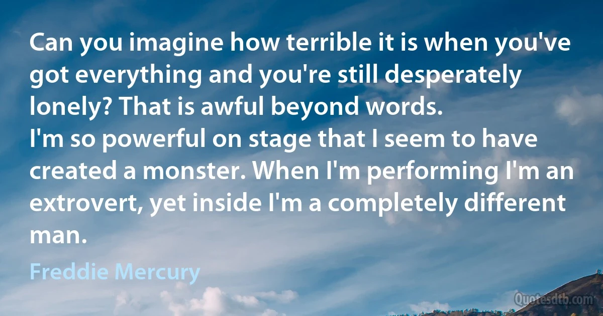 Can you imagine how terrible it is when you've got everything and you're still desperately lonely? That is awful beyond words.
I'm so powerful on stage that I seem to have created a monster. When I'm performing I'm an extrovert, yet inside I'm a completely different man. (Freddie Mercury)