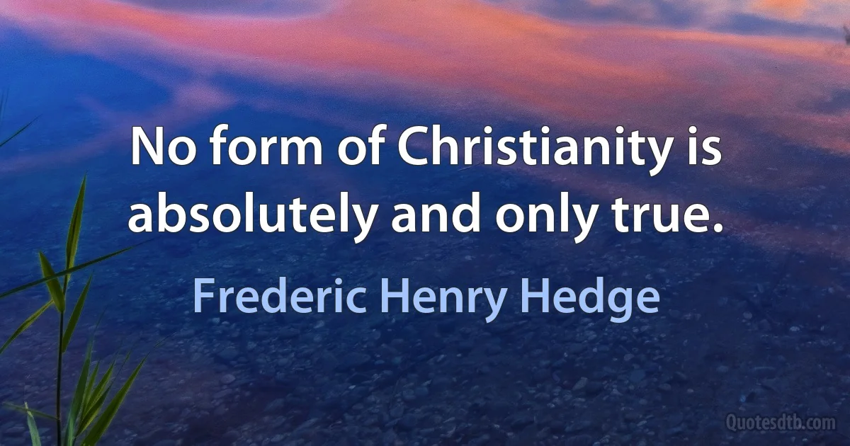 No form of Christianity is absolutely and only true. (Frederic Henry Hedge)