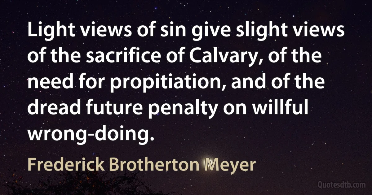 Light views of sin give slight views of the sacrifice of Calvary, of the need for propitiation, and of the dread future penalty on willful wrong-doing. (Frederick Brotherton Meyer)