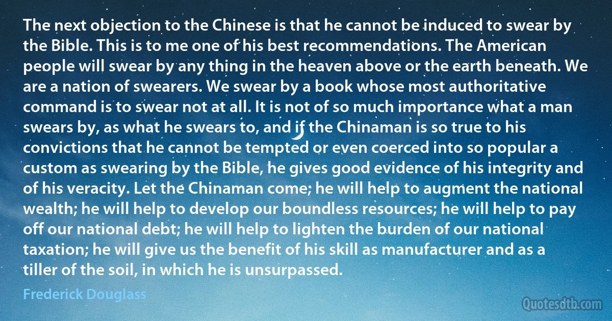 The next objection to the Chinese is that he cannot be induced to swear by the Bible. This is to me one of his best recommendations. The American people will swear by any thing in the heaven above or the earth beneath. We are a nation of swearers. We swear by a book whose most authoritative command is to swear not at all. It is not of so much importance what a man swears by, as what he swears to, and if the Chinaman is so true to his convictions that he cannot be tempted or even coerced into so popular a custom as swearing by the Bible, he gives good evidence of his integrity and of his veracity. Let the Chinaman come; he will help to augment the national wealth; he will help to develop our boundless resources; he will help to pay off our national debt; he will help to lighten the burden of our national taxation; he will give us the benefit of his skill as manufacturer and as a tiller of the soil, in which he is unsurpassed. (Frederick Douglass)