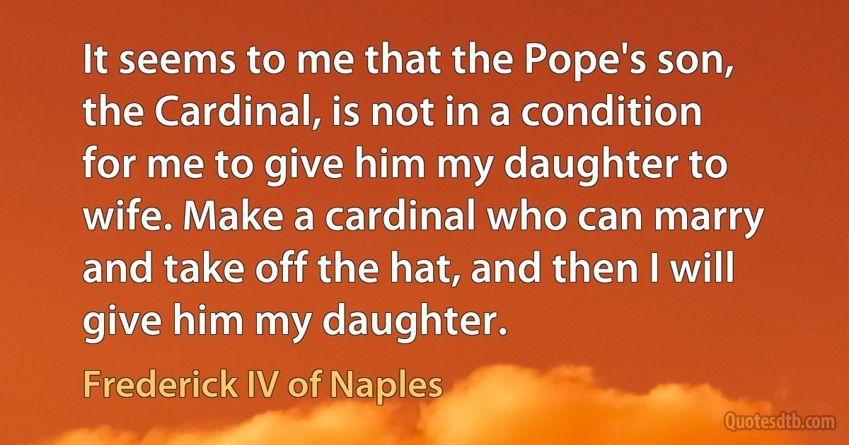 It seems to me that the Pope's son, the Cardinal, is not in a condition for me to give him my daughter to wife. Make a cardinal who can marry and take off the hat, and then I will give him my daughter. (Frederick IV of Naples)