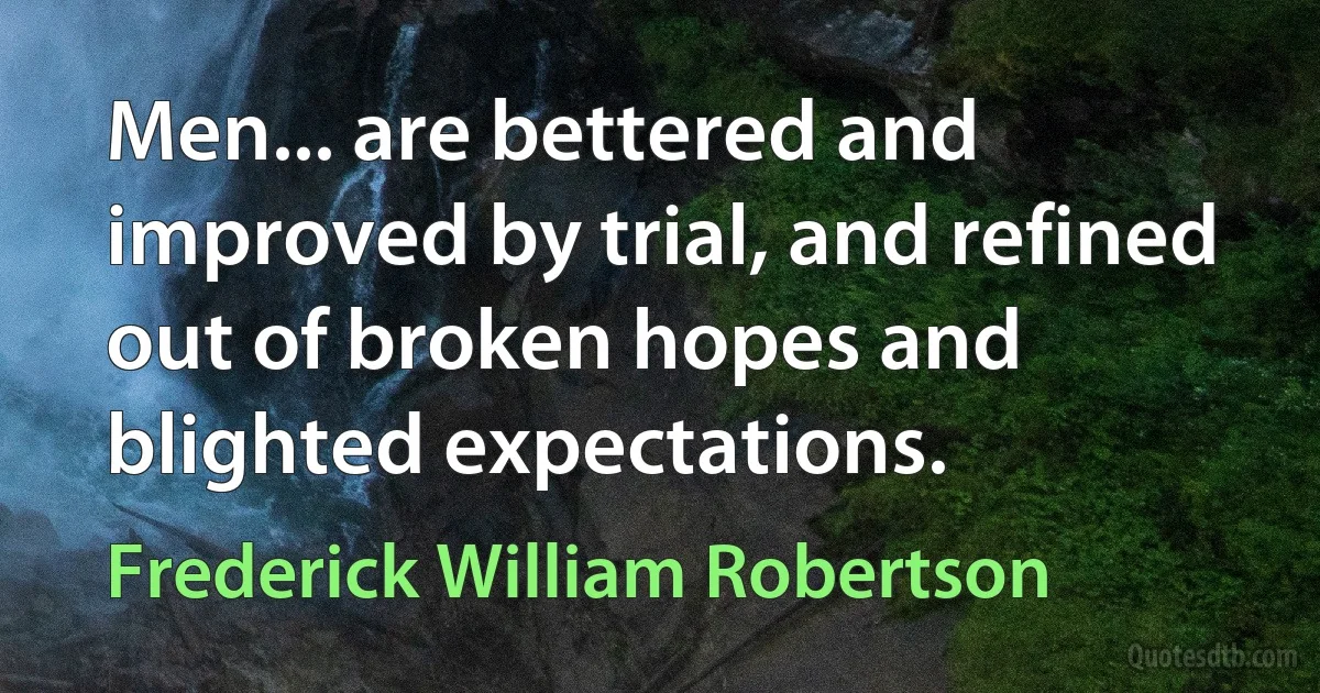 Men... are bettered and improved by trial, and refined out of broken hopes and blighted expectations. (Frederick William Robertson)