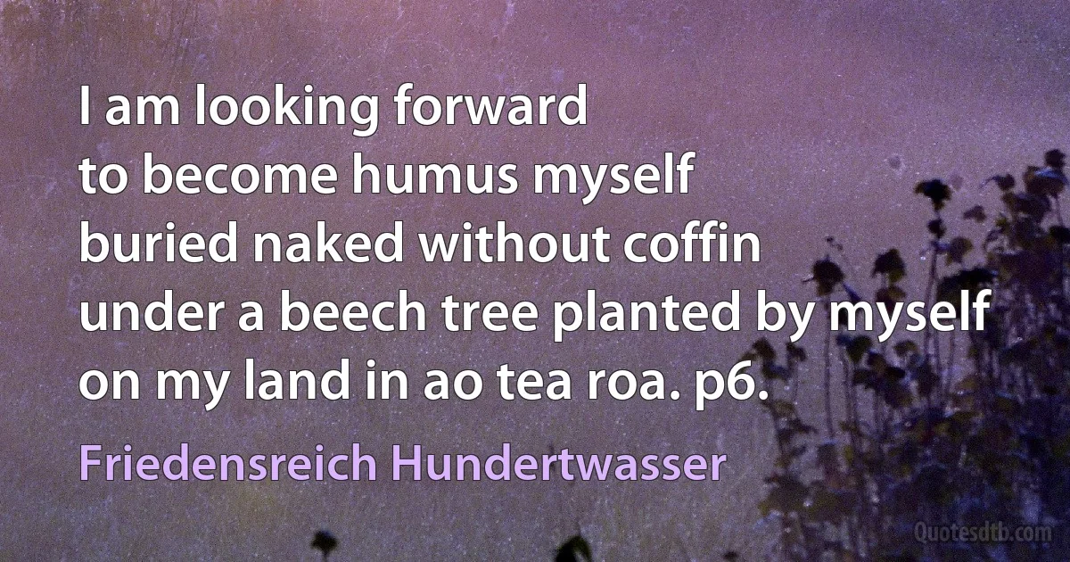 I am looking forward
to become humus myself
buried naked without coffin
under a beech tree planted by myself
on my land in ao tea roa. p6. (Friedensreich Hundertwasser)