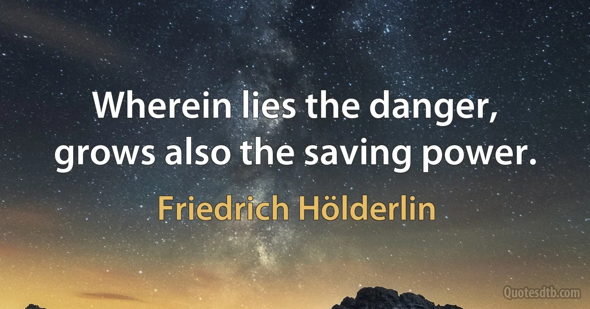 Wherein lies the danger, grows also the saving power. (Friedrich Hölderlin)