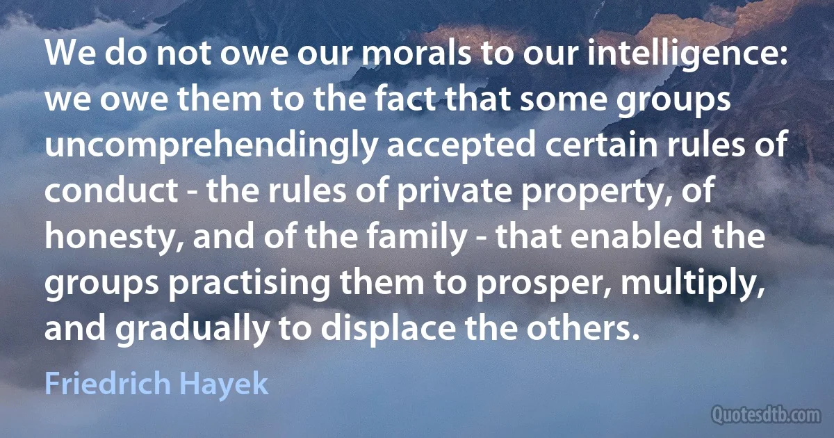 We do not owe our morals to our intelligence: we owe them to the fact that some groups uncomprehendingly accepted certain rules of conduct - the rules of private property, of honesty, and of the family - that enabled the groups practising them to prosper, multiply, and gradually to displace the others. (Friedrich Hayek)