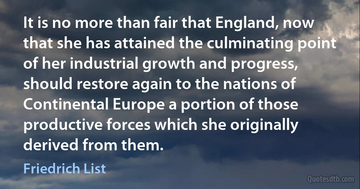 It is no more than fair that England, now that she has attained the culminating point of her industrial growth and progress, should restore again to the nations of Continental Europe a portion of those productive forces which she originally derived from them. (Friedrich List)