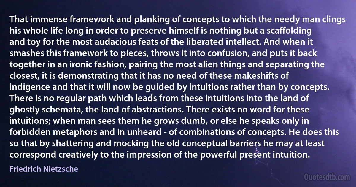 That immense framework and planking of concepts to which the needy man clings his whole life long in order to preserve himself is nothing but a scaffolding and toy for the most audacious feats of the liberated intellect. And when it smashes this framework to pieces, throws it into confusion, and puts it back together in an ironic fashion, pairing the most alien things and separating the closest, it is demonstrating that it has no need of these makeshifts of indigence and that it will now be guided by intuitions rather than by concepts. There is no regular path which leads from these intuitions into the land of ghostly schemata, the land of abstractions. There exists no word for these intuitions; when man sees them he grows dumb, or else he speaks only in forbidden metaphors and in unheard - of combinations of concepts. He does this so that by shattering and mocking the old conceptual barriers he may at least correspond creatively to the impression of the powerful present intuition. (Friedrich Nietzsche)