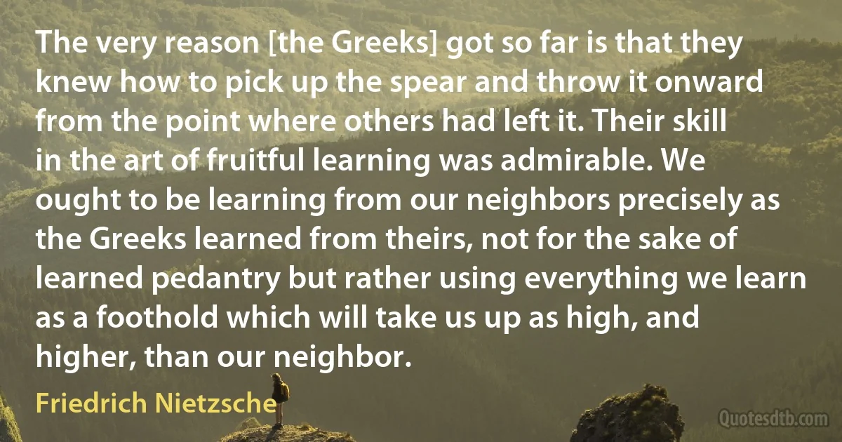 The very reason [the Greeks] got so far is that they knew how to pick up the spear and throw it onward from the point where others had left it. Their skill in the art of fruitful learning was admirable. We ought to be learning from our neighbors precisely as the Greeks learned from theirs, not for the sake of learned pedantry but rather using everything we learn as a foothold which will take us up as high, and higher, than our neighbor. (Friedrich Nietzsche)