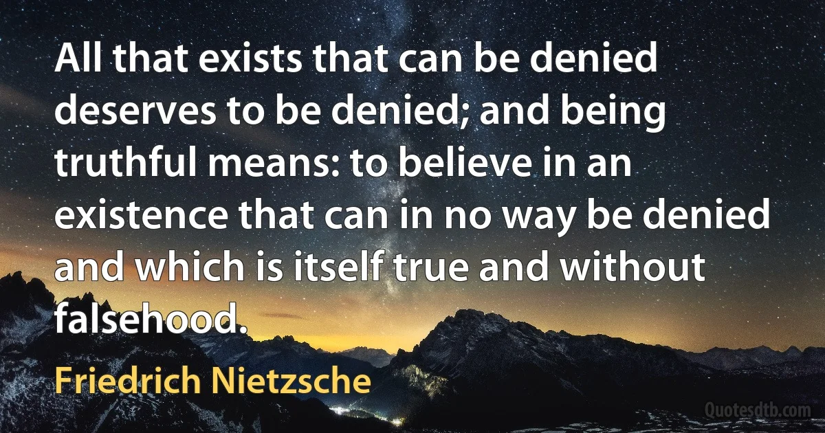 All that exists that can be denied deserves to be denied; and being truthful means: to believe in an existence that can in no way be denied and which is itself true and without falsehood. (Friedrich Nietzsche)