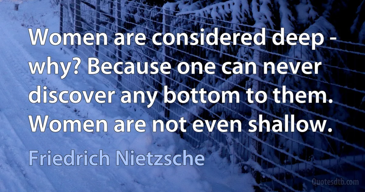 Women are considered deep - why? Because one can never discover any bottom to them. Women are not even shallow. (Friedrich Nietzsche)