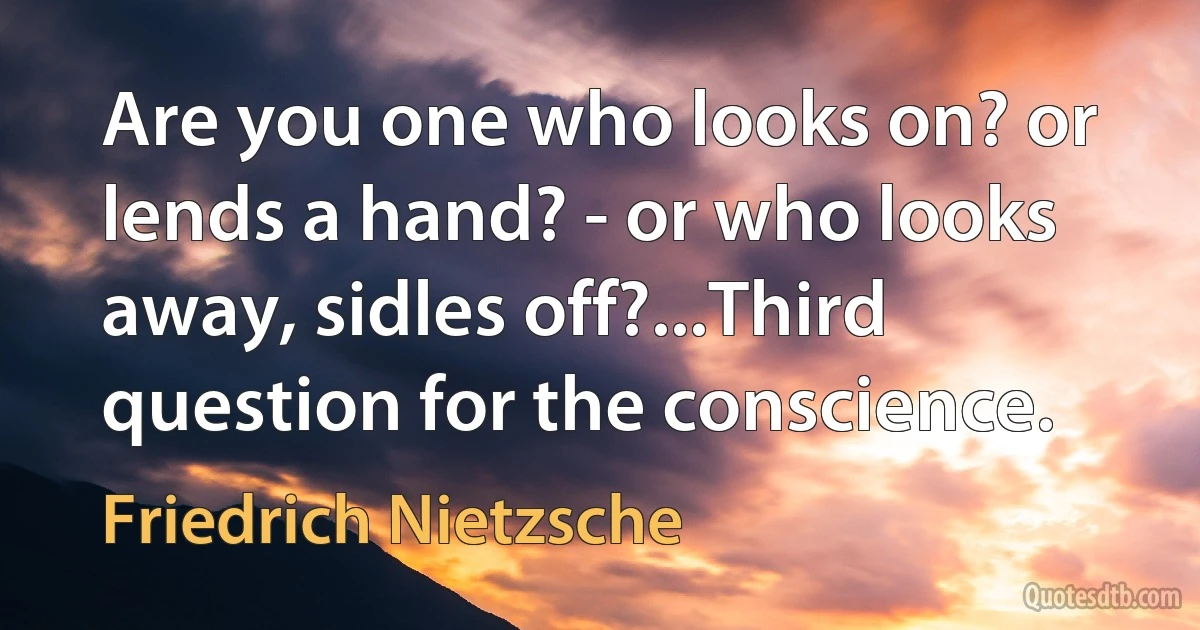 Are you one who looks on? or lends a hand? - or who looks away, sidles off?...Third question for the conscience. (Friedrich Nietzsche)