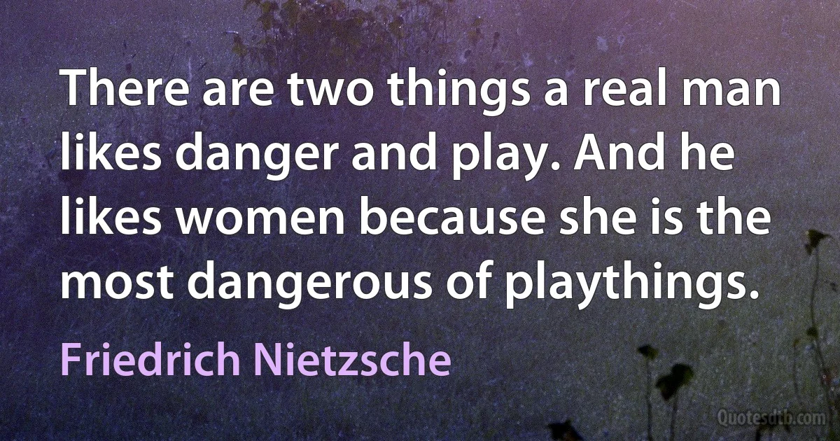 There are two things a real man likes danger and play. And he likes women because she is the most dangerous of playthings. (Friedrich Nietzsche)