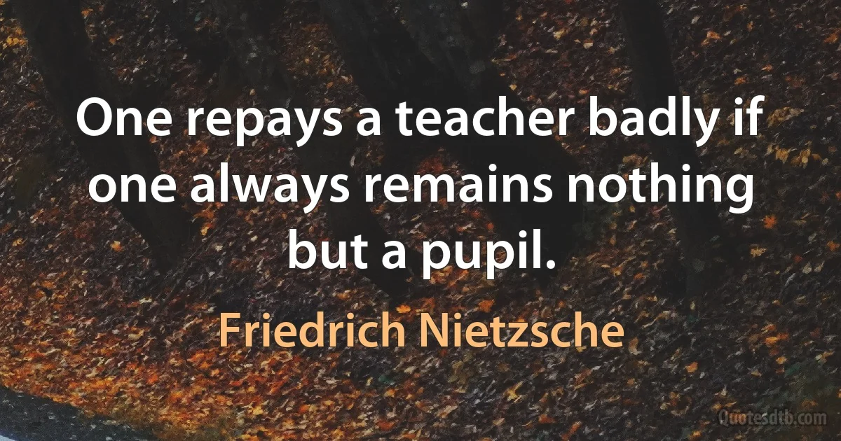 One repays a teacher badly if one always remains nothing but a pupil. (Friedrich Nietzsche)