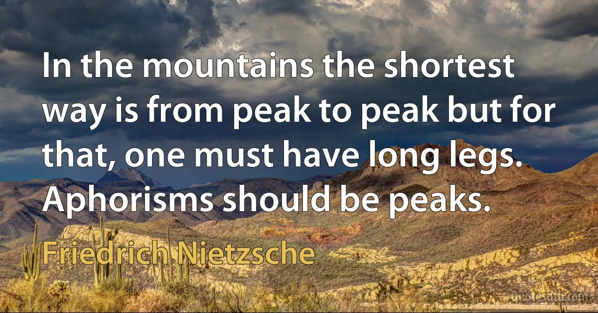 In the mountains the shortest way is from peak to peak but for that, one must have long legs. Aphorisms should be peaks. (Friedrich Nietzsche)