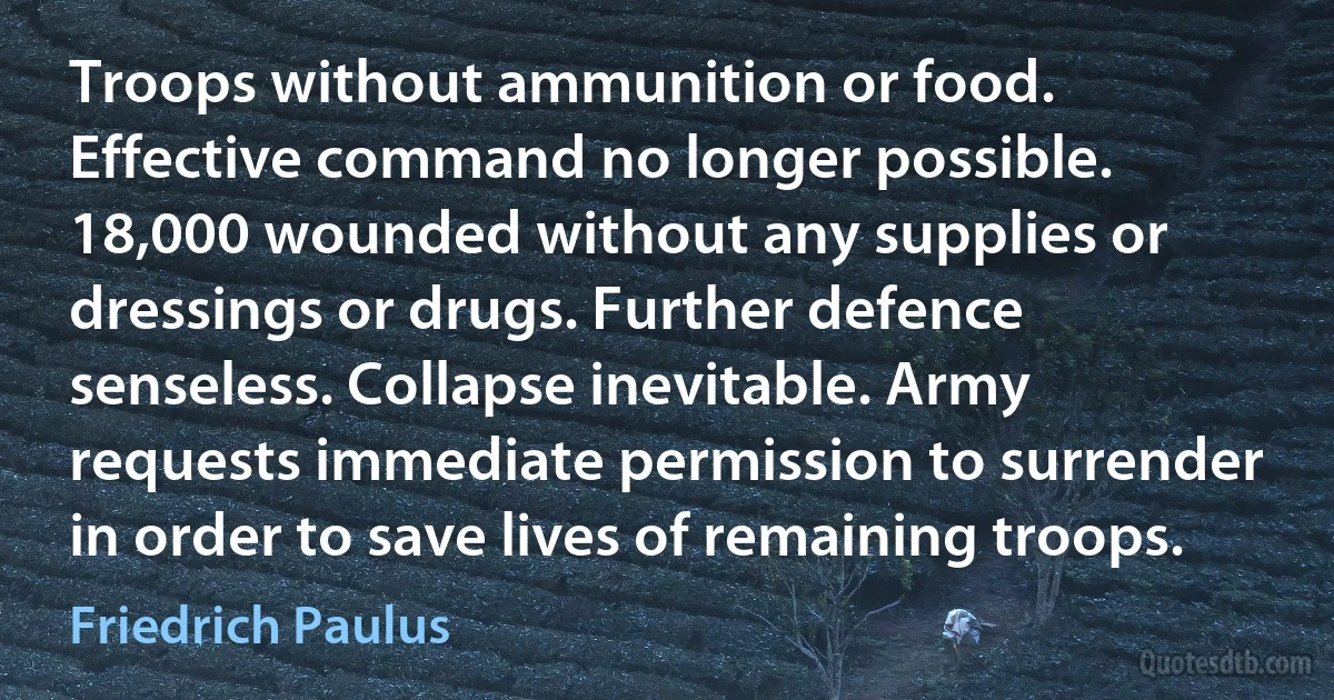 Troops without ammunition or food. Effective command no longer possible. 18,000 wounded without any supplies or dressings or drugs. Further defence senseless. Collapse inevitable. Army requests immediate permission to surrender in order to save lives of remaining troops. (Friedrich Paulus)