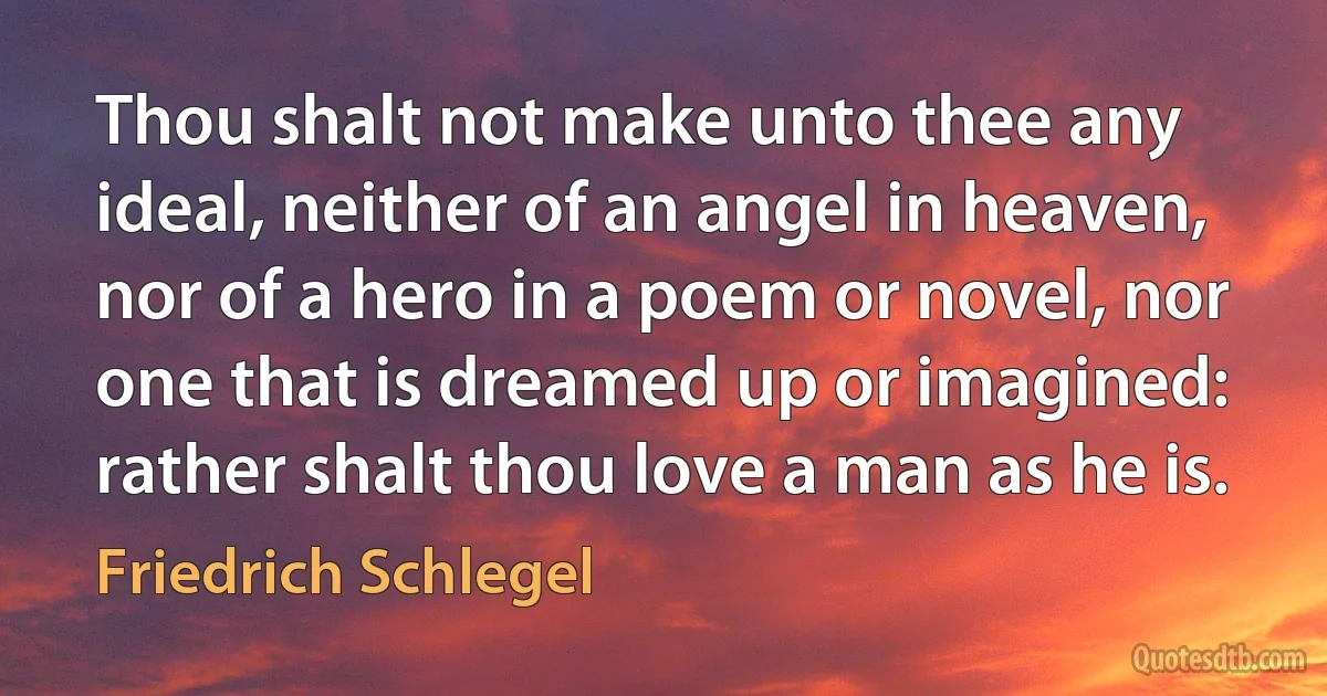 Thou shalt not make unto thee any ideal, neither of an angel in heaven, nor of a hero in a poem or novel, nor one that is dreamed up or imagined: rather shalt thou love a man as he is. (Friedrich Schlegel)