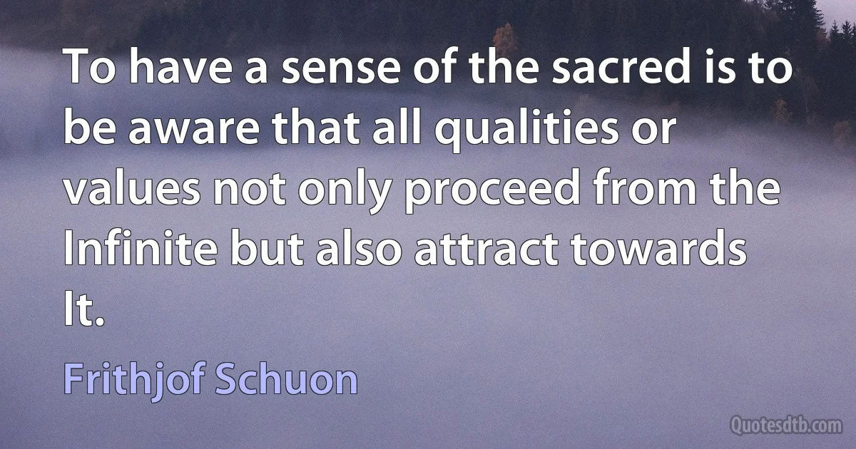 To have a sense of the sacred is to be aware that all qualities or values not only proceed from the Infinite but also attract towards It. (Frithjof Schuon)