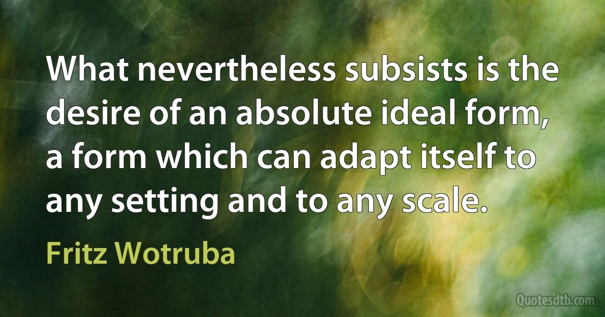 What nevertheless subsists is the desire of an absolute ideal form, a form which can adapt itself to any setting and to any scale. (Fritz Wotruba)