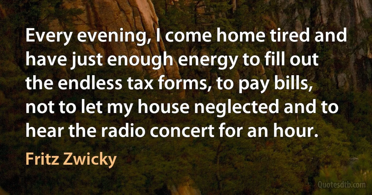 Every evening, I come home tired and have just enough energy to fill out the endless tax forms, to pay bills, not to let my house neglected and to hear the radio concert for an hour. (Fritz Zwicky)