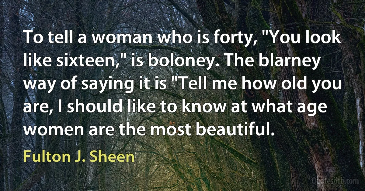 To tell a woman who is forty, "You look like sixteen," is boloney. The blarney way of saying it is "Tell me how old you are, I should like to know at what age women are the most beautiful. (Fulton J. Sheen)