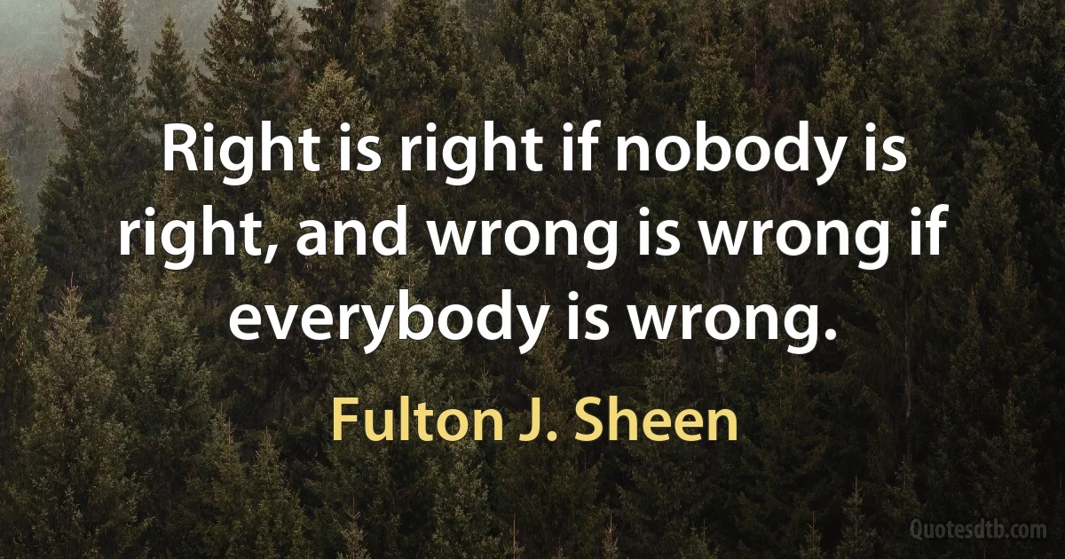 Right is right if nobody is right, and wrong is wrong if everybody is wrong. (Fulton J. Sheen)