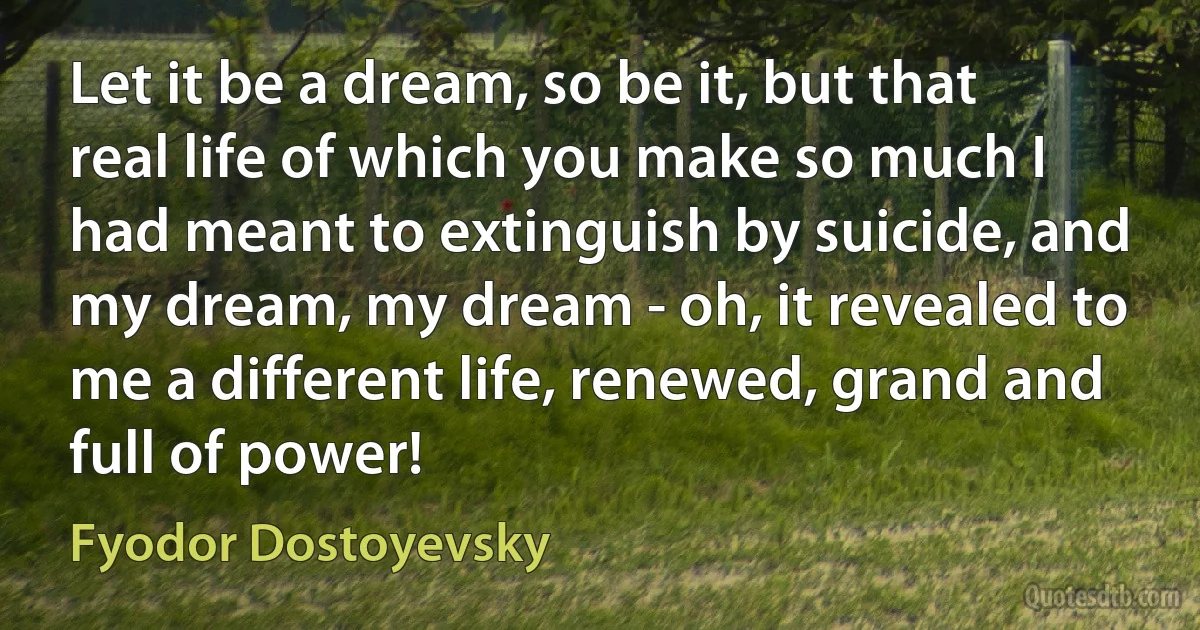 Let it be a dream, so be it, but that real life of which you make so much I had meant to extinguish by suicide, and my dream, my dream - oh, it revealed to me a different life, renewed, grand and full of power! (Fyodor Dostoyevsky)