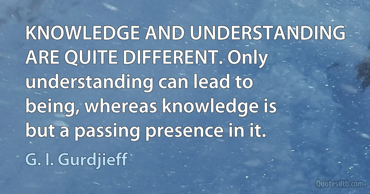 KNOWLEDGE AND UNDERSTANDING ARE QUITE DIFFERENT. Only understanding can lead to being, whereas knowledge is but a passing presence in it. (G. I. Gurdjieff)