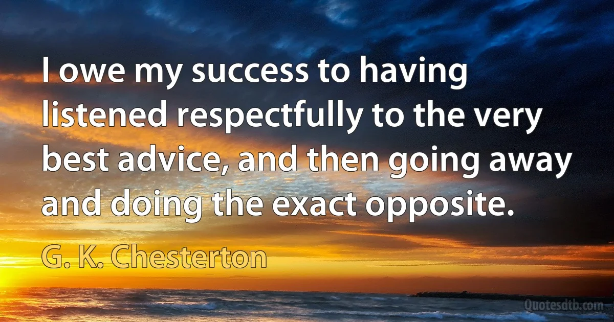 I owe my success to having listened respectfully to the very best advice, and then going away and doing the exact opposite. (G. K. Chesterton)