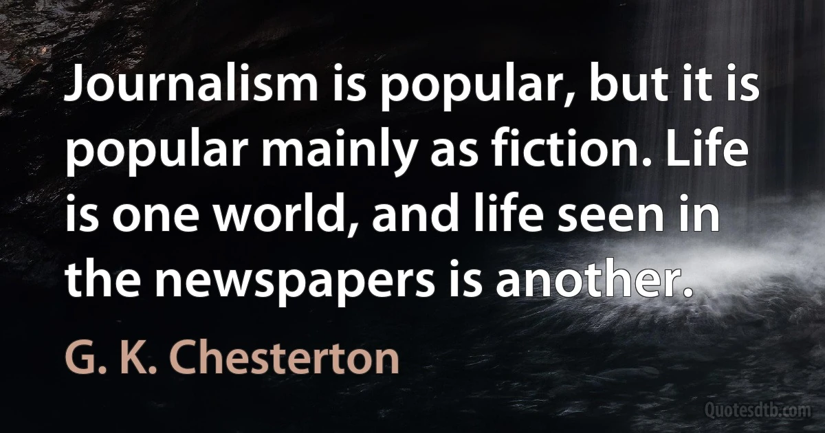 Journalism is popular, but it is popular mainly as fiction. Life is one world, and life seen in the newspapers is another. (G. K. Chesterton)