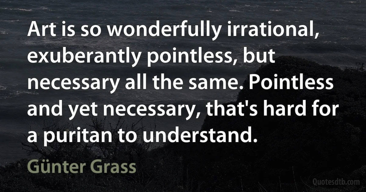 Art is so wonderfully irrational, exuberantly pointless, but necessary all the same. Pointless and yet necessary, that's hard for a puritan to understand. (Günter Grass)