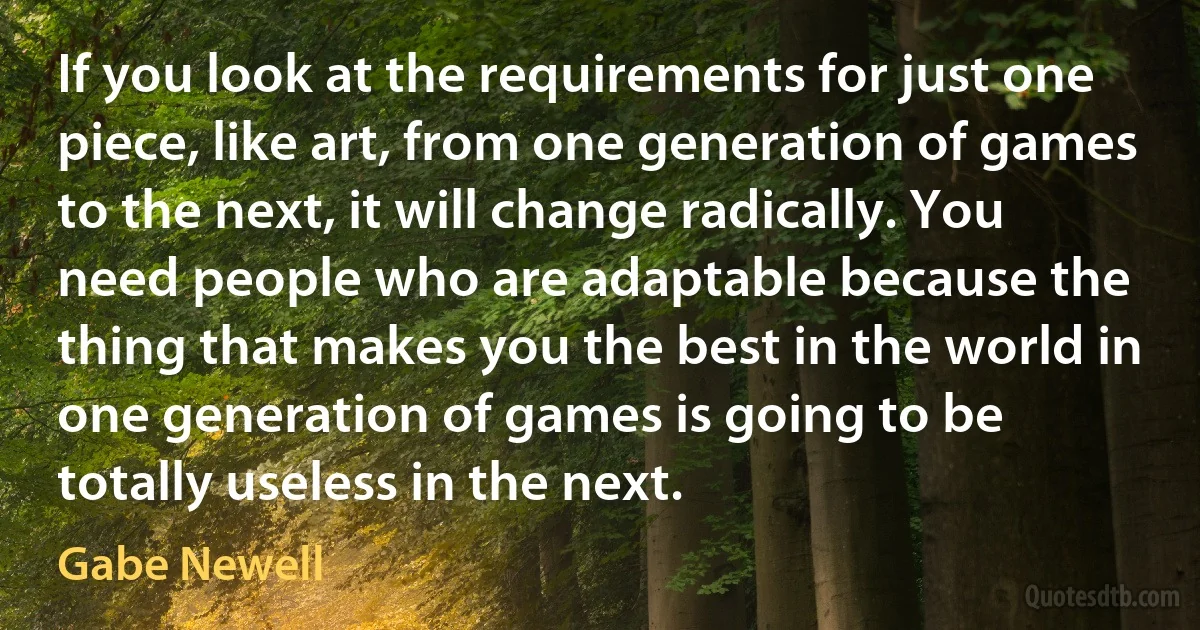 If you look at the requirements for just one piece, like art, from one generation of games to the next, it will change radically. You need people who are adaptable because the thing that makes you the best in the world in one generation of games is going to be totally useless in the next. (Gabe Newell)