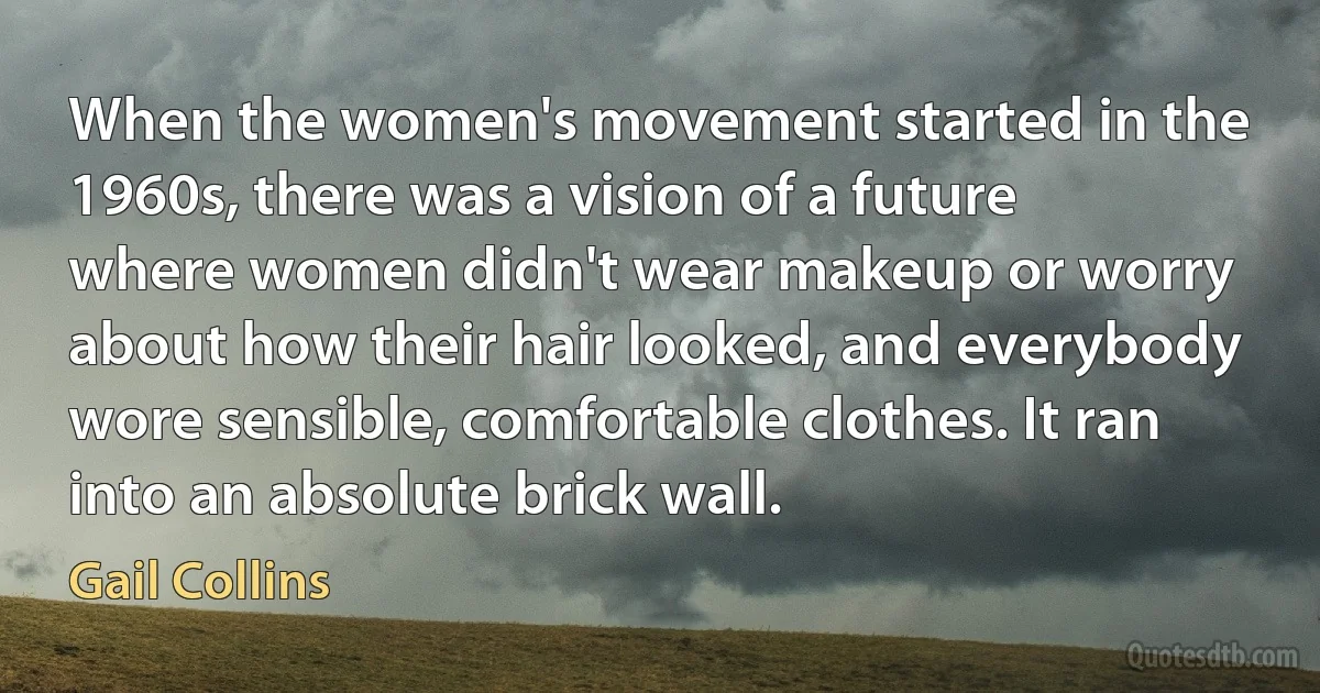 When the women's movement started in the 1960s, there was a vision of a future where women didn't wear makeup or worry about how their hair looked, and everybody wore sensible, comfortable clothes. It ran into an absolute brick wall. (Gail Collins)