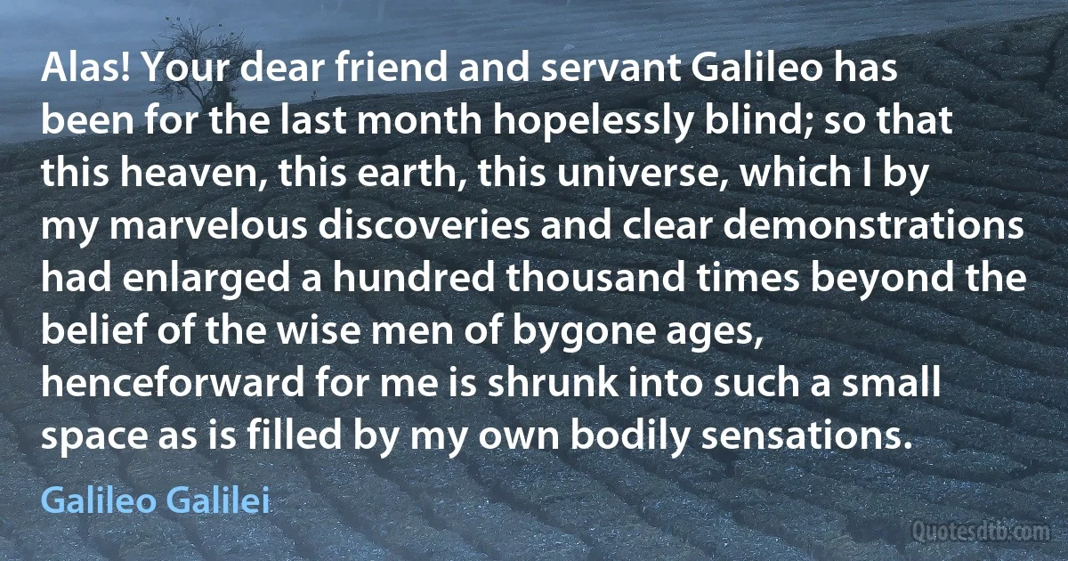 Alas! Your dear friend and servant Galileo has been for the last month hopelessly blind; so that this heaven, this earth, this universe, which I by my marvelous discoveries and clear demonstrations had enlarged a hundred thousand times beyond the belief of the wise men of bygone ages, henceforward for me is shrunk into such a small space as is filled by my own bodily sensations. (Galileo Galilei)