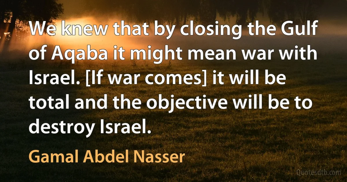 We knew that by closing the Gulf of Aqaba it might mean war with Israel. [If war comes] it will be total and the objective will be to destroy Israel. (Gamal Abdel Nasser)