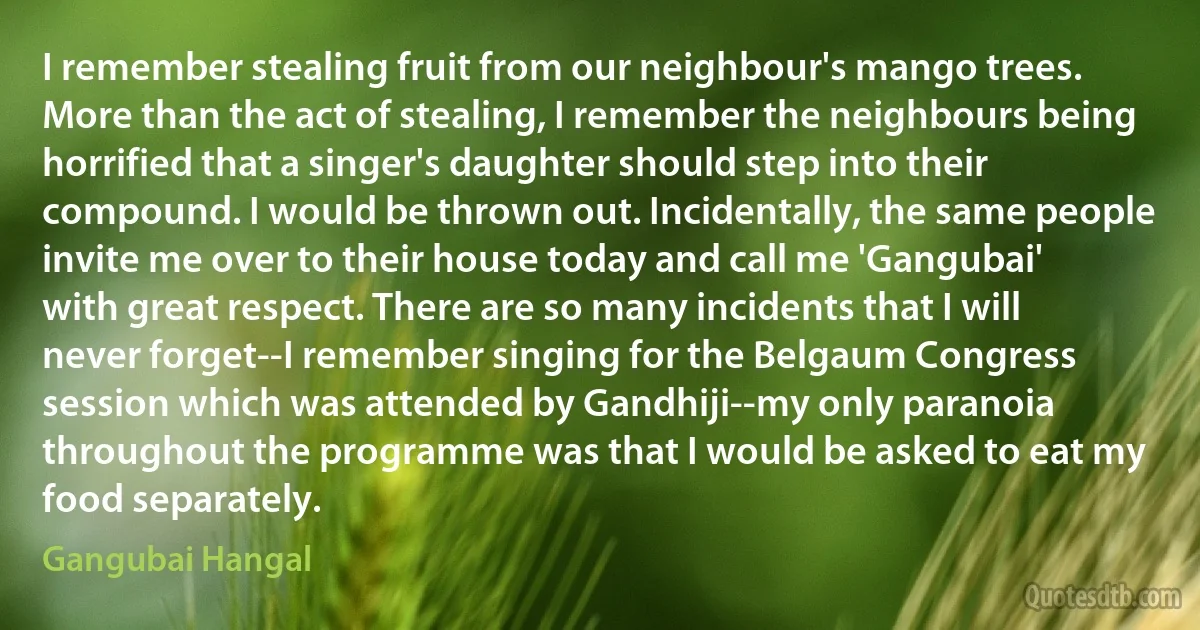 I remember stealing fruit from our neighbour's mango trees. More than the act of stealing, I remember the neighbours being horrified that a singer's daughter should step into their compound. I would be thrown out. Incidentally, the same people invite me over to their house today and call me 'Gangubai' with great respect. There are so many incidents that I will never forget--I remember singing for the Belgaum Congress session which was attended by Gandhiji--my only paranoia throughout the programme was that I would be asked to eat my food separately. (Gangubai Hangal)