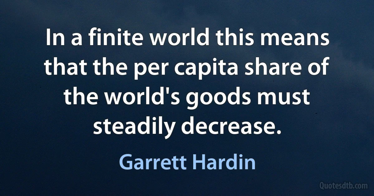 In a finite world this means that the per capita share of the world's goods must steadily decrease. (Garrett Hardin)