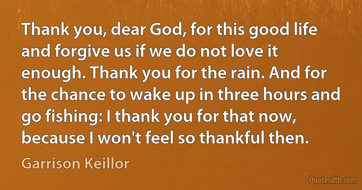 Thank you, dear God, for this good life and forgive us if we do not love it enough. Thank you for the rain. And for the chance to wake up in three hours and go fishing: I thank you for that now, because I won't feel so thankful then. (Garrison Keillor)