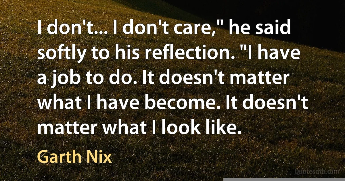 I don't... I don't care," he said softly to his reflection. "I have a job to do. It doesn't matter what I have become. It doesn't matter what I look like. (Garth Nix)