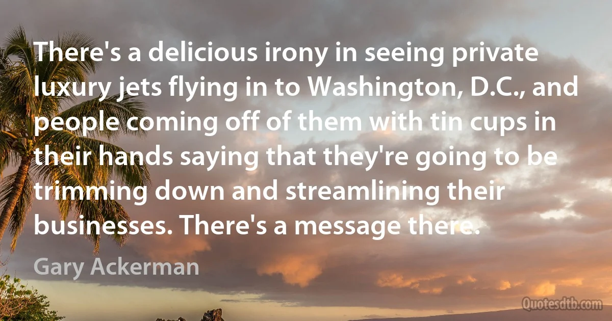 There's a delicious irony in seeing private luxury jets flying in to Washington, D.C., and people coming off of them with tin cups in their hands saying that they're going to be trimming down and streamlining their businesses. There's a message there. (Gary Ackerman)