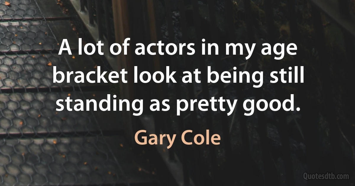 A lot of actors in my age bracket look at being still standing as pretty good. (Gary Cole)