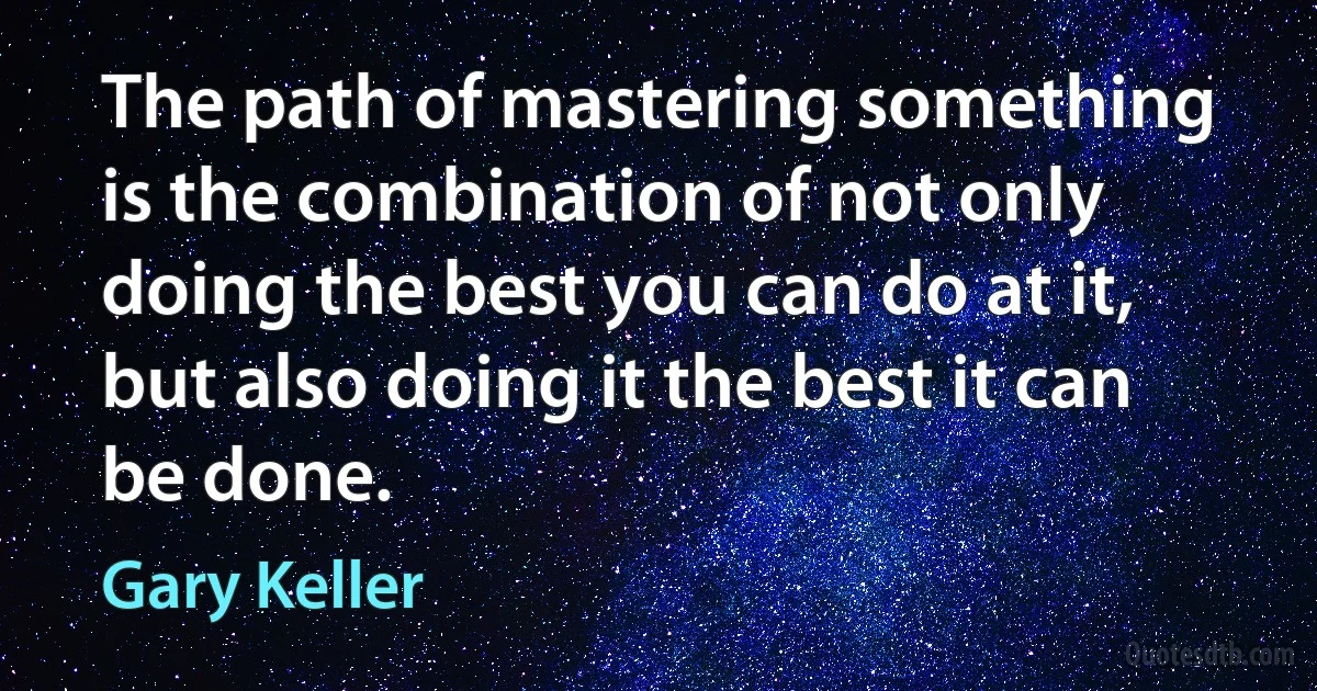 The path of mastering something is the combination of not only doing the best you can do at it, but also doing it the best it can be done. (Gary Keller)