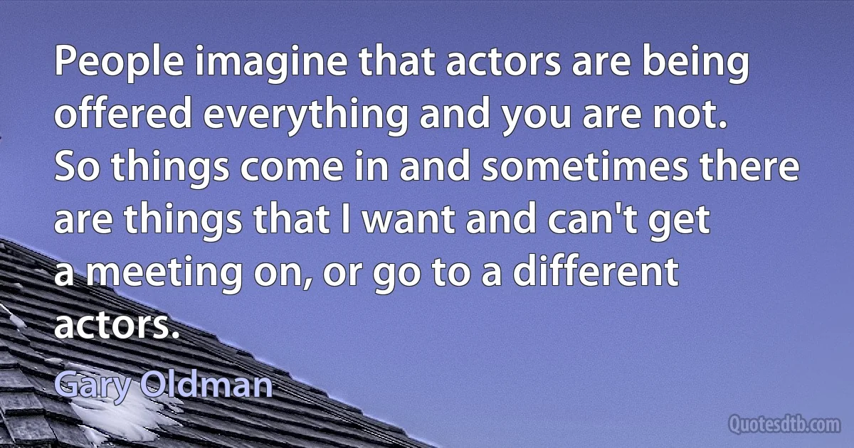 People imagine that actors are being offered everything and you are not. So things come in and sometimes there are things that I want and can't get a meeting on, or go to a different actors. (Gary Oldman)