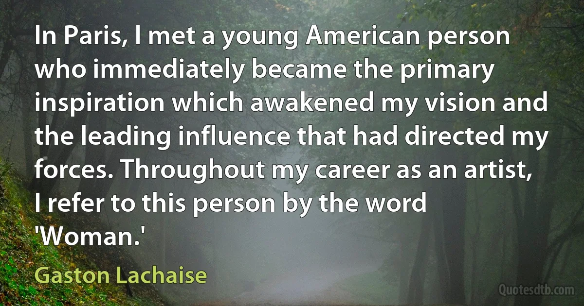 In Paris, I met a young American person who immediately became the primary inspiration which awakened my vision and the leading influence that had directed my forces. Throughout my career as an artist, I refer to this person by the word 'Woman.' (Gaston Lachaise)