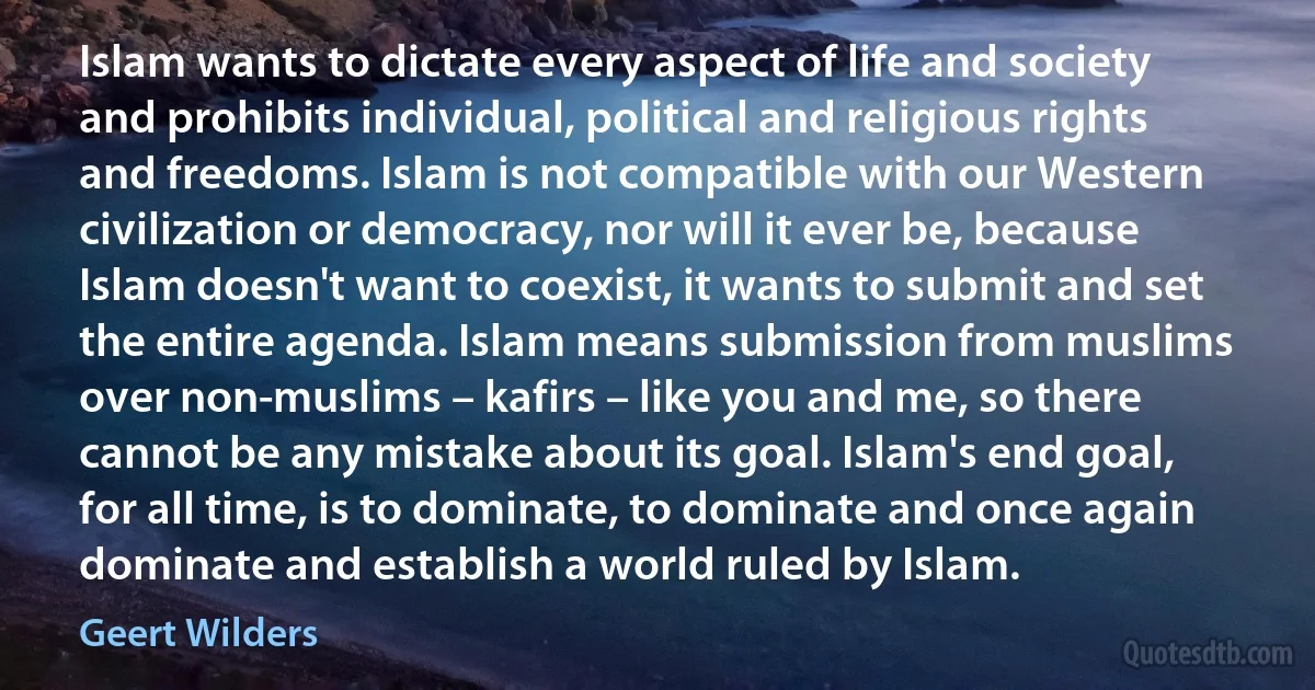 Islam wants to dictate every aspect of life and society and prohibits individual, political and religious rights and freedoms. Islam is not compatible with our Western civilization or democracy, nor will it ever be, because Islam doesn't want to coexist, it wants to submit and set the entire agenda. Islam means submission from muslims over non-muslims – kafirs – like you and me, so there cannot be any mistake about its goal. Islam's end goal, for all time, is to dominate, to dominate and once again dominate and establish a world ruled by Islam. (Geert Wilders)