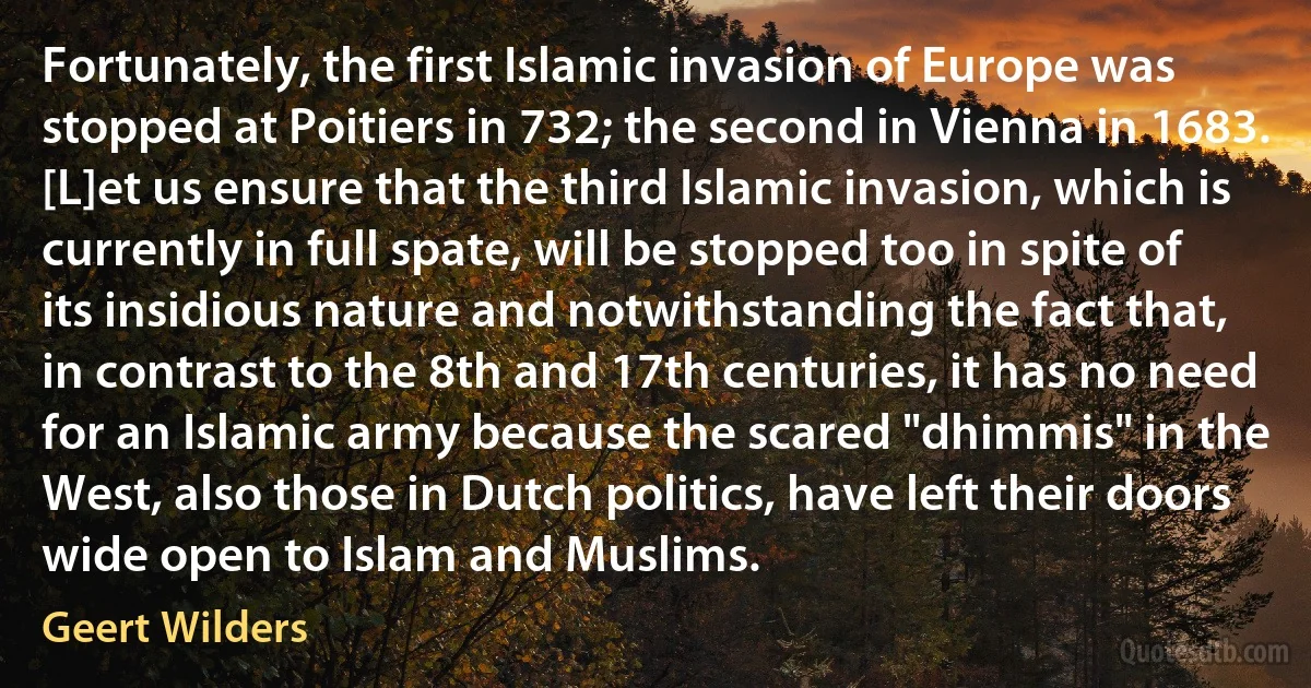 Fortunately, the first Islamic invasion of Europe was stopped at Poitiers in 732; the second in Vienna in 1683. [L]et us ensure that the third Islamic invasion, which is currently in full spate, will be stopped too in spite of its insidious nature and notwithstanding the fact that, in contrast to the 8th and 17th centuries, it has no need for an Islamic army because the scared "dhimmis" in the West, also those in Dutch politics, have left their doors wide open to Islam and Muslims. (Geert Wilders)