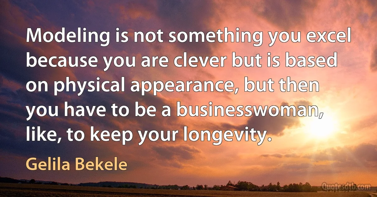 Modeling is not something you excel because you are clever but is based on physical appearance, but then you have to be a businesswoman, like, to keep your longevity. (Gelila Bekele)