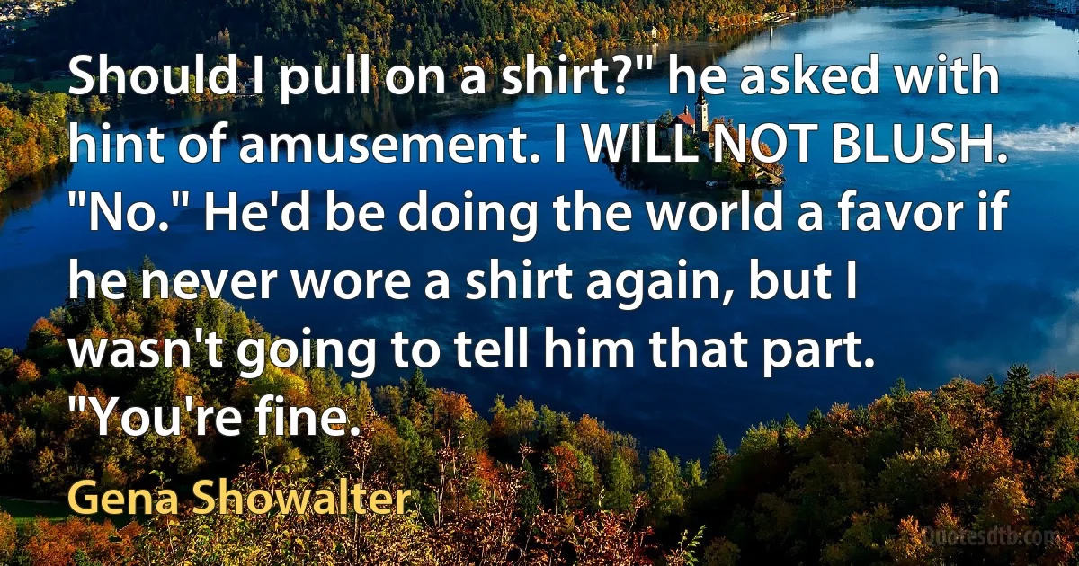 Should I pull on a shirt?" he asked with hint of amusement. I WILL NOT BLUSH. "No." He'd be doing the world a favor if he never wore a shirt again, but I wasn't going to tell him that part. "You're fine. (Gena Showalter)