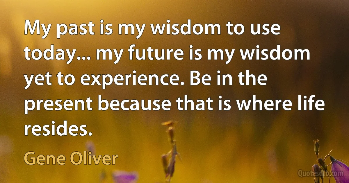 My past is my wisdom to use today... my future is my wisdom yet to experience. Be in the present because that is where life resides. (Gene Oliver)