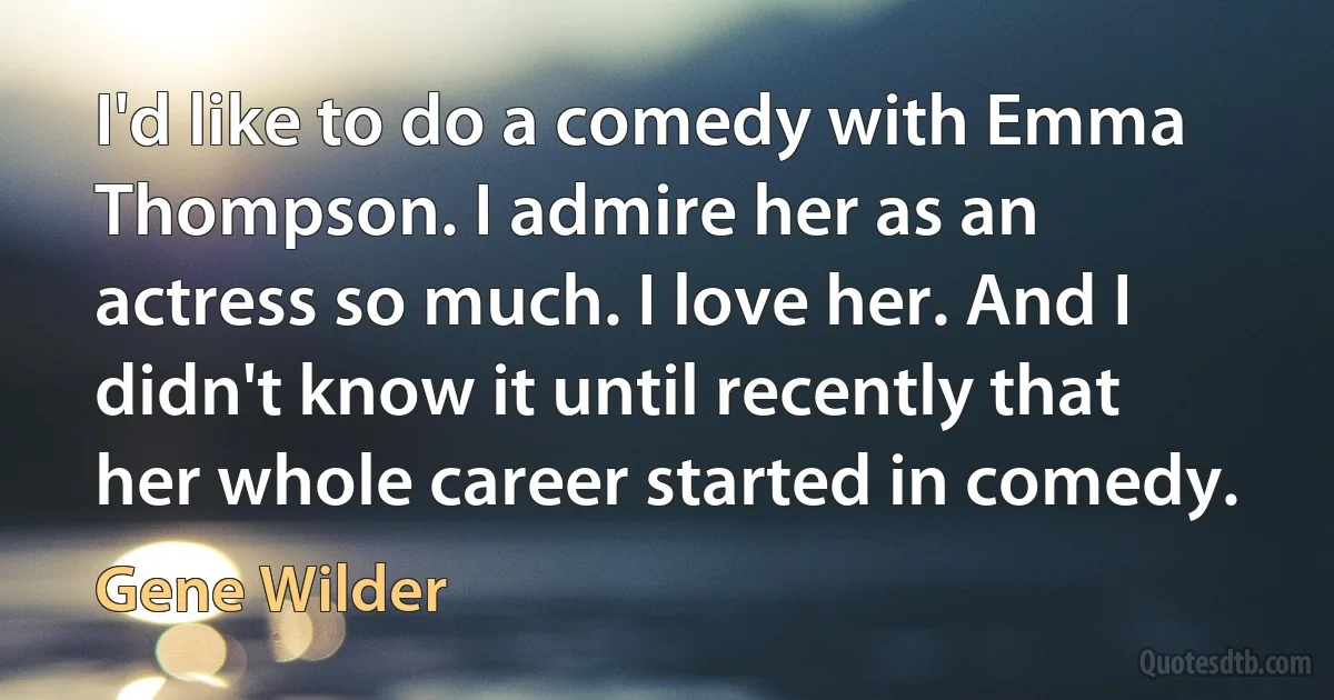 I'd like to do a comedy with Emma Thompson. I admire her as an actress so much. I love her. And I didn't know it until recently that her whole career started in comedy. (Gene Wilder)